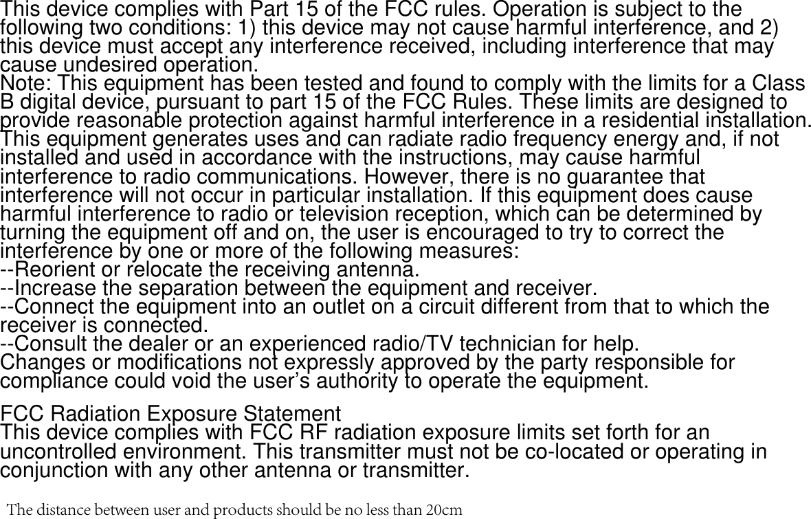 This device complies with Part 15 of the FCC rules. Operation is subject to the following two conditions: 1) this device may not cause harmful interference, and 2) this device must accept any interference received, including interference that may cause undesired operation.Note: This equipment has been tested and found to comply with the limits for a ClassB digital device, pursuant to part 15 of the FCC Rules. These limits are designed toprovide reasonable protection against harmful interference in a residential installation.This equipment generates uses and can radiate radio frequency energy and, if not installed and used in accordance with the instructions, may cause harmful interference to radio communications. However, there is no guarantee that interference will not occur in particular installation. If this equipment does cause harmful interference to radio or television reception, which can be determined by turning the equipment off and on, the user is encouraged to try to correct the interference by one or more of the following measures:--Reorient or relocate the receiving antenna.--Increase the separation between the equipment and receiver.--Connect the equipment into an outlet on a circuit different from that to which the receiver is connected.--Consult the dealer or an experienced radio/TV technician for help.Changes or modifications not expressly approved by the party responsible for compliance could void the user&rsquo;s authority to operate the equipment.FCC Radiation Exposure StatementThis device complies with FCC RF radiation exposure limits set forth for an uncontrolled environment. This transmitter must not be co-located or operating in conjunction with any other antenna or transmitter.The distance between user and products should be no less than 20cm