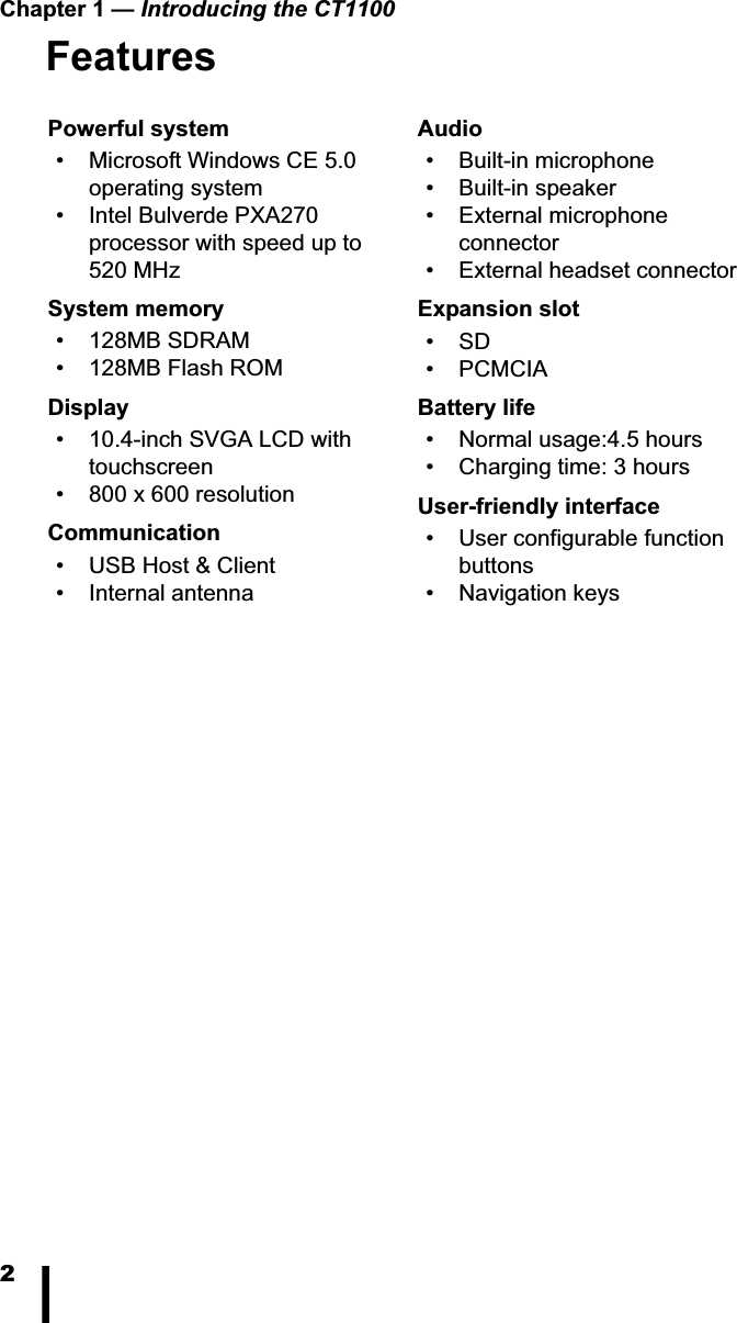 Chapter 1 &mdash; Introducing the CT11002FeaturesPowerful system&bull; Microsoft Windows CE 5.0 operating system&bull; Intel Bulverde PXA270 processor with speed up to 520 MHzSystem memory&bull; 128MB SDRAM&bull; 128MB Flash ROMDisplay&bull; 10.4-inch SVGA LCD with touchscreen&bull; 800 x 600 resolutionCommunication&bull; USB Host &amp; Client&bull; Internal antennaAudio&bull; Built-in microphone&bull; Built-in speaker&bull; External microphone connector&bull; External headset connectorExpansion slot&bull;SD &bull; PCMCIABattery life&bull; Normal usage:4.5 hours&bull; Charging time: 3 hoursUser-friendly interface&bull; User configurable function buttons&bull; Navigation keys