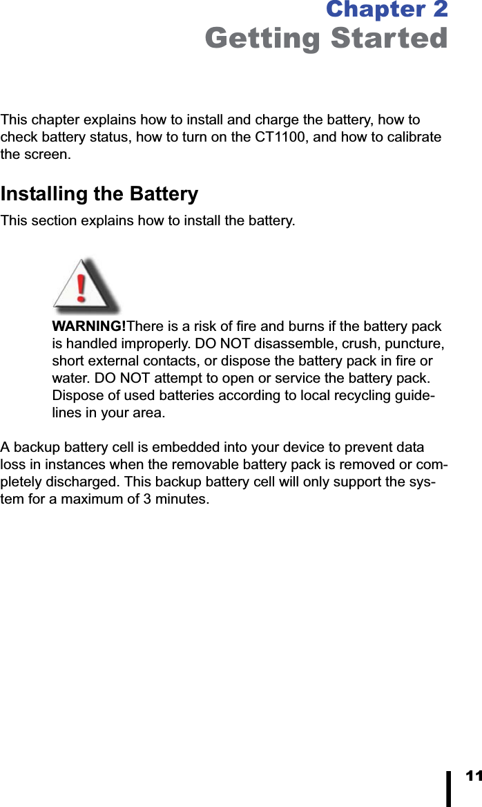 11Chapter 2Getting StartedThis chapter explains how to install and charge the battery, how to check battery status, how to turn on the CT1100, and how to calibrate the screen.Installing the BatteryThis section explains how to install the battery. WARNING!There is a risk of fire and burns if the battery pack is handled improperly. DO NOT disassemble, crush, puncture, short external contacts, or dispose the battery pack in fire or water. DO NOT attempt to open or service the battery pack. Dispose of used batteries according to local recycling guide-lines in your area.A backup battery cell is embedded into your device to prevent data loss in instances when the removable battery pack is removed or com-pletely discharged. This backup battery cell will only support the sys-tem for a maximum of 3 minutes.