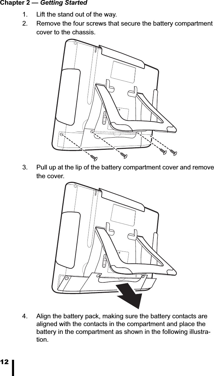 Chapter 2 &mdash; Getting Started121. Lift the stand out of the way.2. Remove the four screws that secure the battery compartment cover to the chassis. 3. Pull up at the lip of the battery compartment cover and remove the cover.4. Align the battery pack, making sure the battery contacts are aligned with the contacts in the compartment and place the battery in the compartment as shown in the following illustra-tion. 