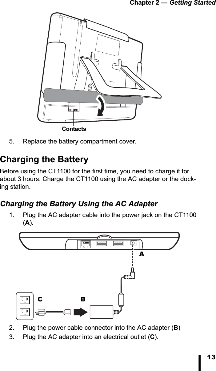 Chapter 2 &mdash; Getting Started135. Replace the battery compartment cover.Charging the BatteryBefore using the CT1100 for the first time, you need to charge it for about 3 hours. Charge the CT1100 using the AC adapter or the dock-ing station.Charging the Battery Using the AC Adapter1. Plug the AC adapter cable into the power jack on the CT1100 (A).2. Plug the power cable connector into the AC adapter (B)3. Plug the AC adapter into an electrical outlet (C).ContactsABC