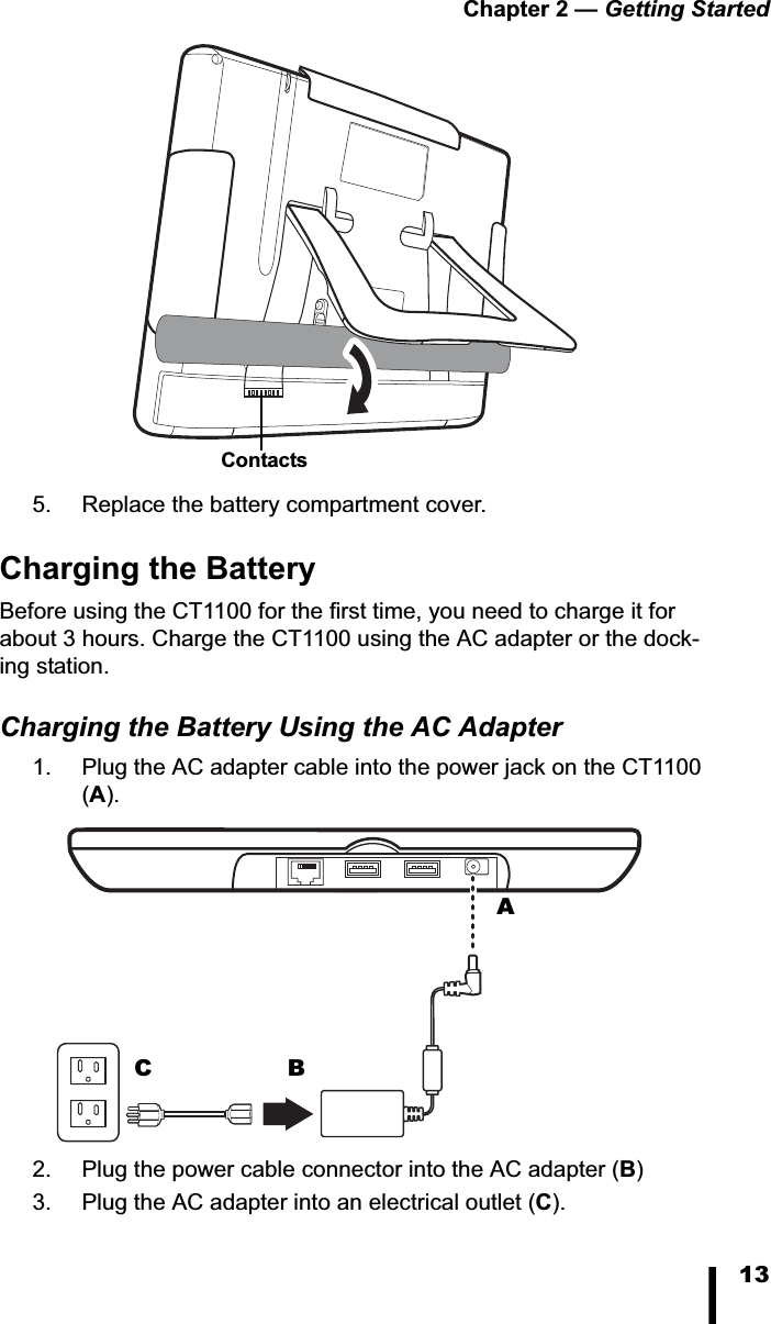 Chapter 2 — Getting Started135. Replace the battery compartment cover.Charging the BatteryBefore using the CT1100 for the first time, you need to charge it for about 3 hours. Charge the CT1100 using the AC adapter or the dock-ing station.Charging the Battery Using the AC Adapter1. Plug the AC adapter cable into the power jack on the CT1100 (A).2. Plug the power cable connector into the AC adapter (B)3. Plug the AC adapter into an electrical outlet (C).ContactsABC