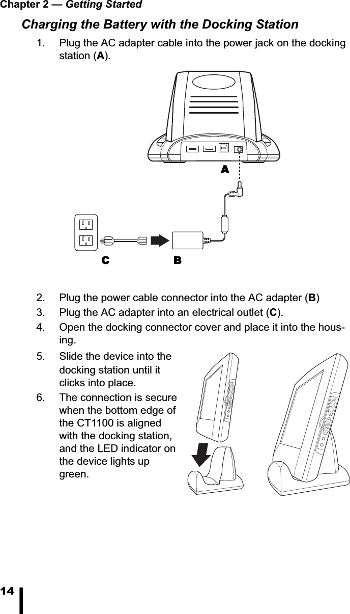 Chapter 2 &mdash; Getting Started14Charging the Battery with the Docking Station1. Plug the AC adapter cable into the power jack on the docking station (A).2. Plug the power cable connector into the AC adapter (B)3. Plug the AC adapter into an electrical outlet (C).4. Open the docking connector cover and place it into the hous-ing.5. Slide the device into the docking station until it clicks into place. 6. The connection is secure when the bottom edge of the CT1100 is aligned with the docking station, and the LED indicator on the device lights up green.BCA