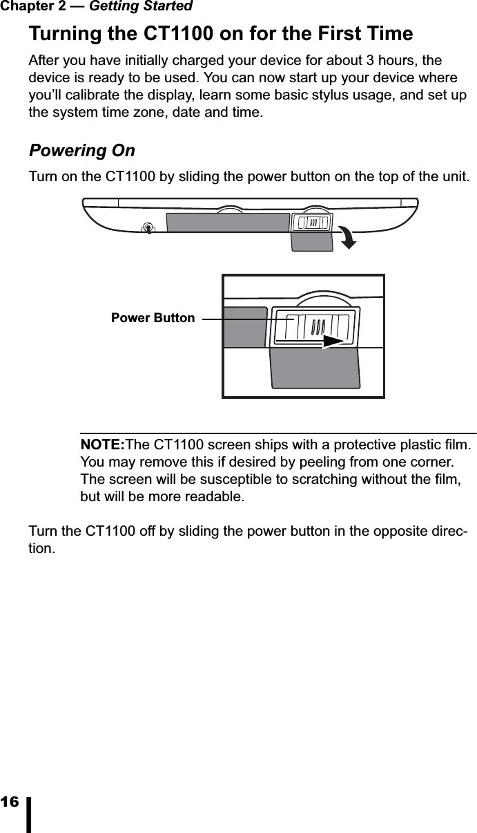 Chapter 2 &mdash; Getting Started16Turning the CT1100 on for the First TimeAfter you have initially charged your device for about 3 hours, the device is ready to be used. You can now start up your device where you&rsquo;ll calibrate the display, learn some basic stylus usage, and set up the system time zone, date and time.Powering OnTurn on the CT1100 by sliding the power button on the top of the unit.NOTE:The CT1100 screen ships with a protective plastic film. You may remove this if desired by peeling from one corner. The screen will be susceptible to scratching without the film, but will be more readable.Turn the CT1100 off by sliding the power button in the opposite direc-tion.Power Button