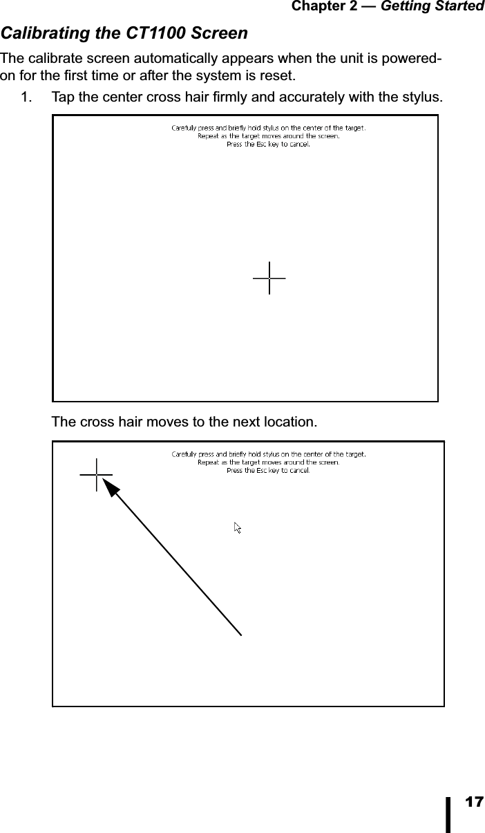 Chapter 2 &mdash; Getting Started17Calibrating the CT1100 ScreenThe calibrate screen automatically appears when the unit is powered-on for the first time or after the system is reset. 1. Tap the center cross hair firmly and accurately with the stylus. The cross hair moves to the next location.