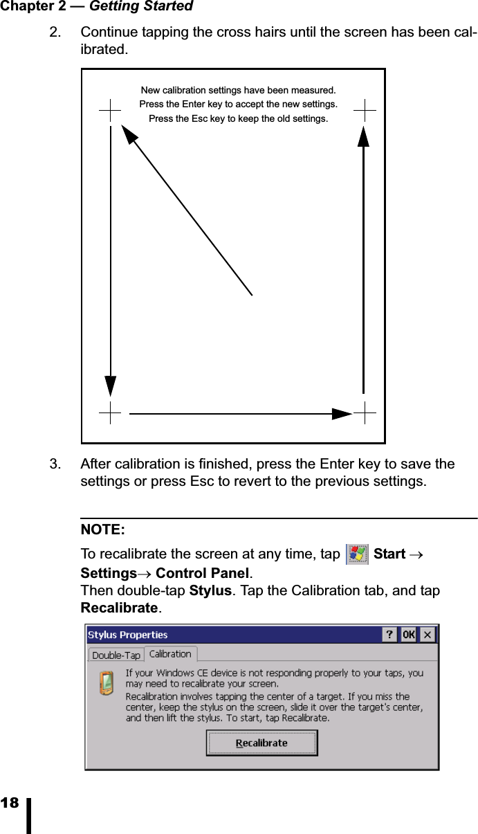 Chapter 2 &mdash; Getting Started182. Continue tapping the cross hairs until the screen has been cal-ibrated.3. After calibration is finished, press the Enter key to save the settings or press Esc to revert to the previous settings.NOTE:To recalibrate the screen at any time, tap  StartoSettingsoControl Panel.Then double-tap Stylus. Tap the Calibration tab, and tap Recalibrate.New calibration settings have been measured.Press the Enter key to accept the new settings.Press the Esc key to keep the old settings.