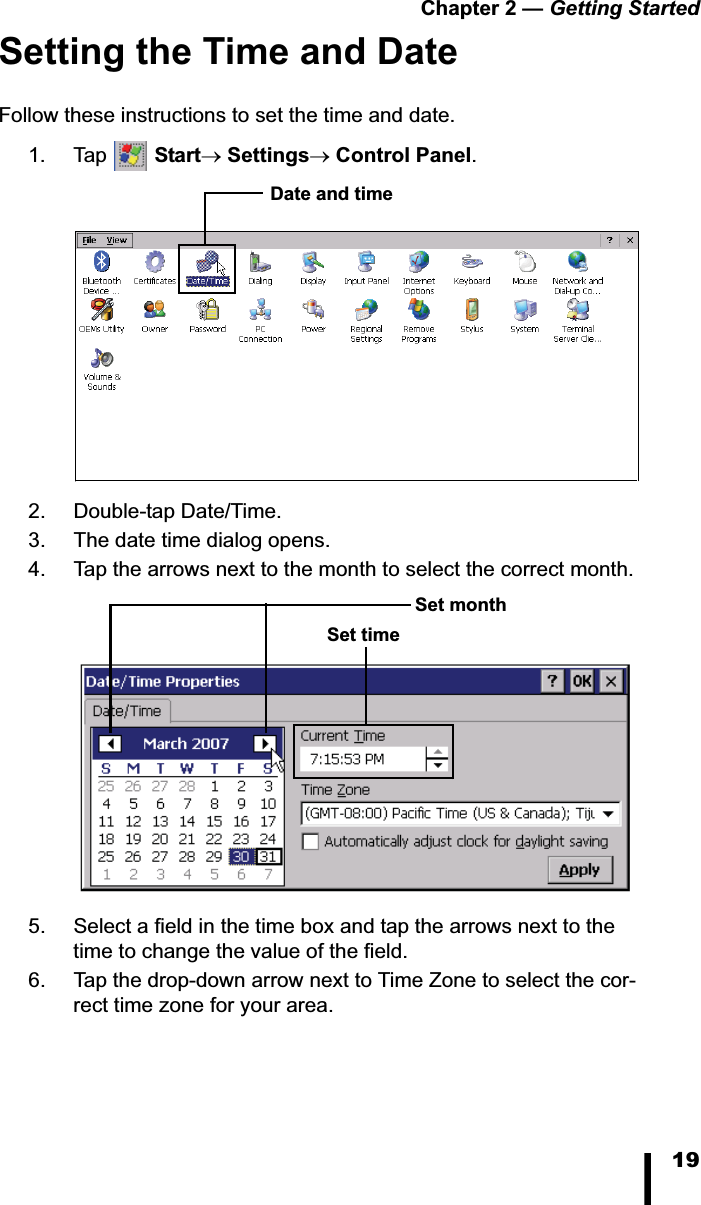 Chapter 2 &mdash; Getting Started19Setting the Time and DateFollow these instructions to set the time and date.1. Tap  StartoSettingsoControl Panel.2. Double-tap Date/Time.3. The date time dialog opens.4. Tap the arrows next to the month to select the correct month.5. Select a field in the time box and tap the arrows next to the time to change the value of the field.6. Tap the drop-down arrow next to Time Zone to select the cor-rect time zone for your area.Date and timeSet monthSet time