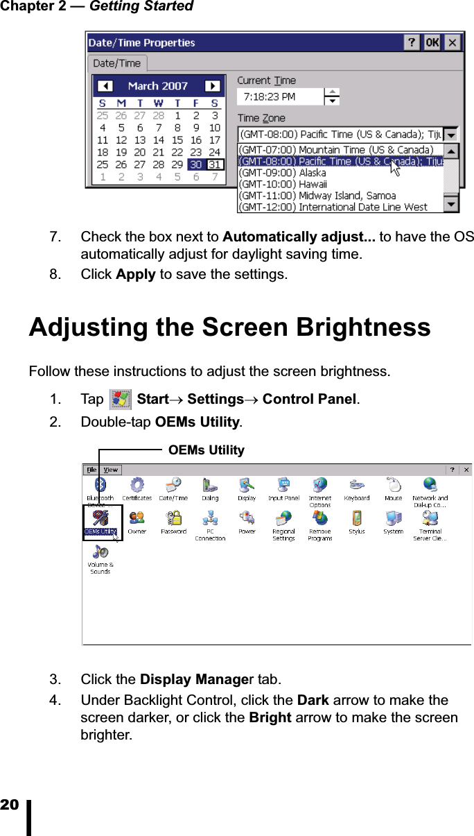 Chapter 2 — Getting Started207. Check the box next to Automatically adjust... to have the OS automatically adjust for daylight saving time.8. Click Apply to save the settings.Adjusting the Screen BrightnessFollow these instructions to adjust the screen brightness.1. Tap  StartoSettingsoControl Panel.2. Double-tap OEMs Utility.3. Click the Display Manager tab.4. Under Backlight Control, click the Dark arrow to make the screen darker, or click the Bright arrow to make the screen brighter. OEMs Utility