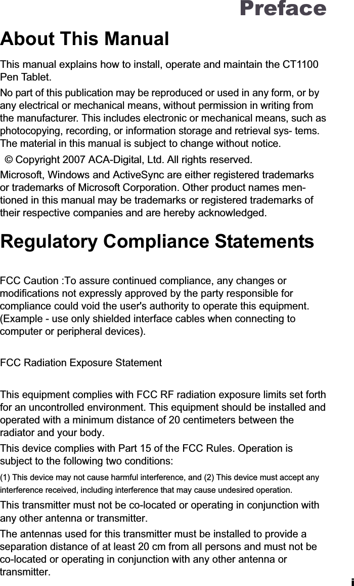 PrefaceAbout This ManualThis manual explains how to install, operate and maintain the CT1100Pen Tablet.No part of this publication may be reproduced or used in any form, or by any electrical or mechanical means, without permission in writing from the manufacturer. This includes electronic or mechanical means, such asphotocopying, recording, or information storage and retrieval sys- tems.The material in this manual is subject to change without notice.  &copy; Copyright 2007 ACA-Digital, Ltd. All rights reserved.Microsoft, Windows and ActiveSync are either registered trademarks or trademarks of Microsoft Corporation. Other product names men- tioned in this manual may be trademarks or registered trademarks of their respective companies and are hereby acknowledged.Regulatory Compliance StatementsFCC Caution :To assure continued compliance, any changes or modifications not expressly approved by the party responsible for compliance could void the user's authority to operate this equipment. (Example - use only shielded interface cables when connecting to computer or peripheral devices). FCC Radiation Exposure Statement This equipment complies with FCC RF radiation exposure limits set forth for an uncontrolled environment. This equipment should be installed and operated with a minimum distance of 20 centimeters between the radiator and your body. This device complies with Part 15 of the FCC Rules. Operation is subject to the following two conditions: (1) This device may not cause harmful interference, and (2) This device must accept any interference received, including interference that may cause undesired operation. This transmitter must not be co-located or operating in conjunction with any other antenna or transmitter. The antennas used for this transmitter must be installed to provide a separation distance of at least 20 cm from all persons and must not be co-located or operating in conjunction with any other antenna or transmitter.i