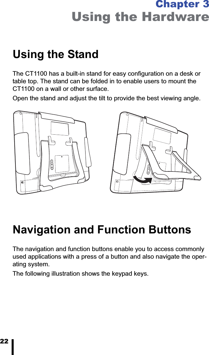 22Chapter 3Using the HardwareUsing the StandThe CT1100 has a built-in stand for easy configuration on a desk or table top. The stand can be folded in to enable users to mount the CT1100 on a wall or other surface.Open the stand and adjust the tilt to provide the best viewing angle.Navigation and Function ButtonsThe navigation and function buttons enable you to access commonly used applications with a press of a button and also navigate the oper-ating system.The following illustration shows the keypad keys.