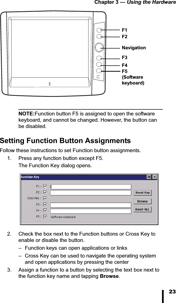 Chapter 3 &mdash; Using the Hardware23NOTE:Function button F5 is assigned to open the software keyboard, and cannot be changed. However, the button can be disabled.Setting Function Button AssignmentsFollow these instructions to set Function button assignments. 1. Press any function button except F5. The Function Key dialog opens.2. Check the box next to the Function buttons or Cross Key to enable or disable the button.&ndash; Function keys can open applications or links&ndash; Cross Key can be used to navigate the operating system and open applications by pressing the center3. Assign a function to a button by selecting the text box next to the function key name and tapping Browse.Navigation F1F5(Softwarekeyboard)F2F3F4
