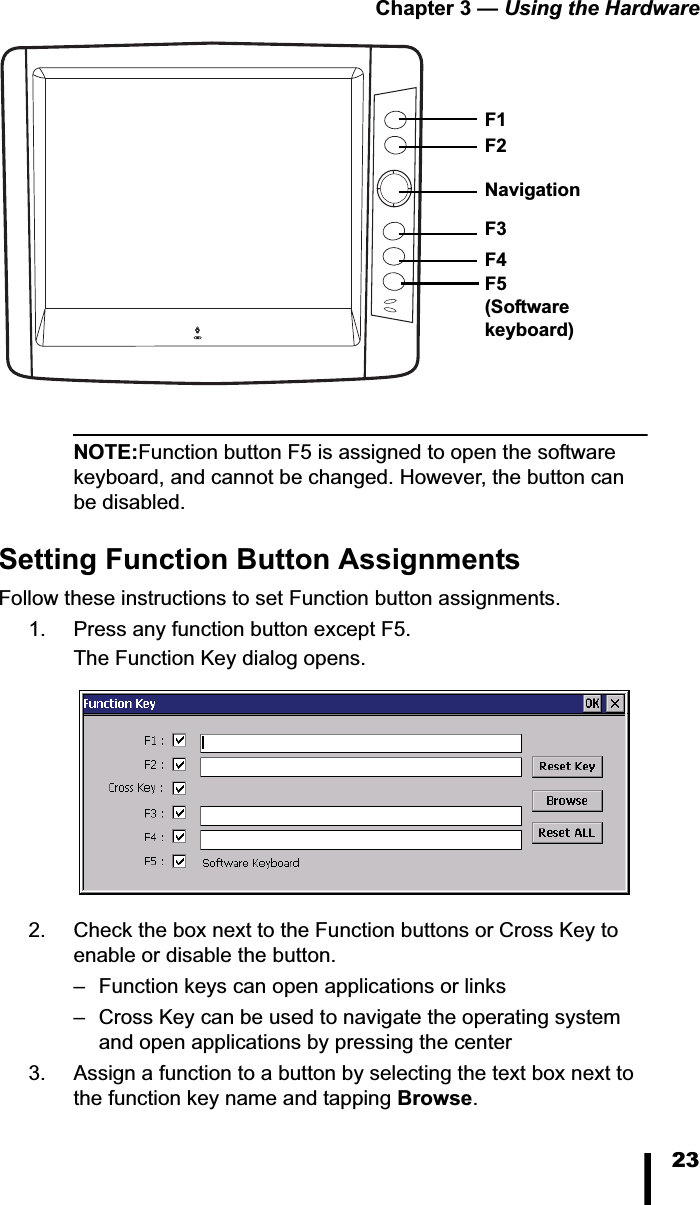 Chapter 3 — Using the Hardware23NOTE:Function button F5 is assigned to open the software keyboard, and cannot be changed. However, the button can be disabled.Setting Function Button AssignmentsFollow these instructions to set Function button assignments. 1. Press any function button except F5. The Function Key dialog opens.2. Check the box next to the Function buttons or Cross Key to enable or disable the button.– Function keys can open applications or links– Cross Key can be used to navigate the operating system and open applications by pressing the center3. Assign a function to a button by selecting the text box next to the function key name and tapping Browse.Navigation F1F5(Softwarekeyboard)F2F3F4