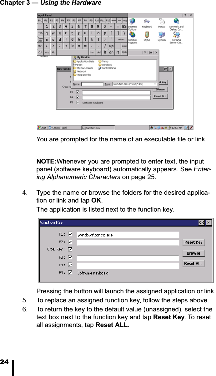 Chapter 3 &mdash; Using the Hardware24You are prompted for the name of an executable file or link. NOTE:Whenever you are prompted to enter text, the input panel (software keyboard) automatically appears. See Enter-ing Alphanumeric Characters on page 25.4. Type the name or browse the folders for the desired applica-tion or link and tap OK.The application is listed next to the function key. Pressing the button will launch the assigned application or link.5. To replace an assigned function key, follow the steps above. 6. To return the key to the default value (unassigned), select the text box next to the function key and tap Reset Key. To reset all assignments, tap Reset ALL.