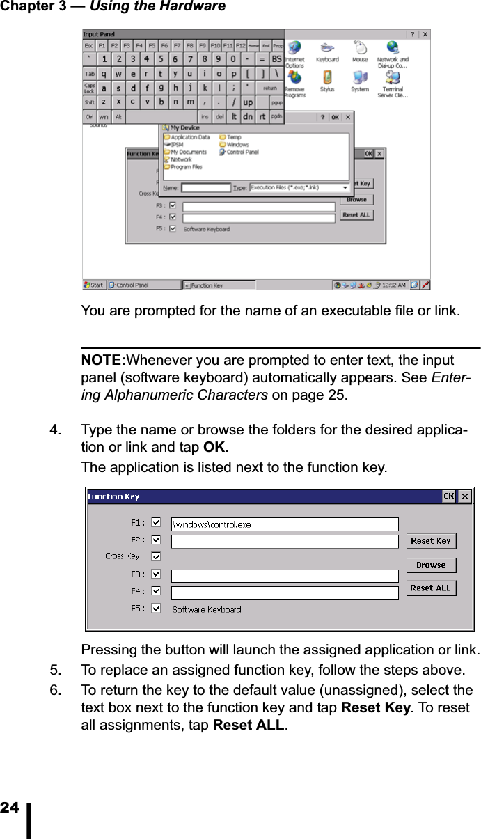 Chapter 3 — Using the Hardware24You are prompted for the name of an executable file or link. NOTE:Whenever you are prompted to enter text, the input panel (software keyboard) automatically appears. See Enter-ing Alphanumeric Characters on page 25.4. Type the name or browse the folders for the desired applica-tion or link and tap OK.The application is listed next to the function key. Pressing the button will launch the assigned application or link.5. To replace an assigned function key, follow the steps above. 6. To return the key to the default value (unassigned), select the text box next to the function key and tap Reset Key. To reset all assignments, tap Reset ALL.