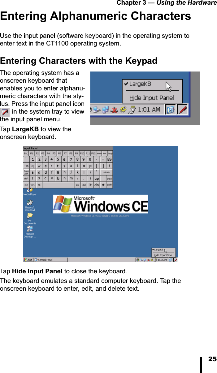 Chapter 3 — Using the Hardware25Entering Alphanumeric CharactersUse the input panel (software keyboard) in the operating system to enter text in the CT1100 operating system.Entering Characters with the KeypadThe operating system has a onscreen keyboard that enables you to enter alphanu-meric characters with the sty-lus. Press the input panel icon  in the system tray to view the input panel menu. Tap   LargeKB to view the onscreen keyboard.Tap   Hide Input Panel to close the keyboard.The keyboard emulates a standard computer keyboard. Tap the onscreen keyboard to enter, edit, and delete text. 