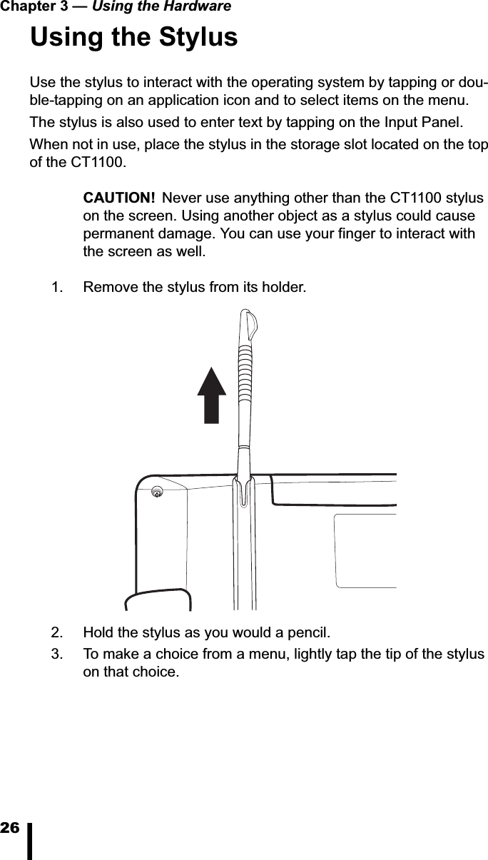 Chapter 3 &mdash; Using the Hardware26Using the StylusUse the stylus to interact with the operating system by tapping or dou-ble-tapping on an application icon and to select items on the menu.The stylus is also used to enter text by tapping on the Input Panel. When not in use, place the stylus in the storage slot located on the top of the CT1100.CAUTION! Never use anything other than the CT1100 stylus on the screen. Using another object as a stylus could cause permanent damage. You can use your finger to interact with the screen as well. 1. Remove the stylus from its holder.2. Hold the stylus as you would a pencil.3. To make a choice from a menu, lightly tap the tip of the stylus on that choice.