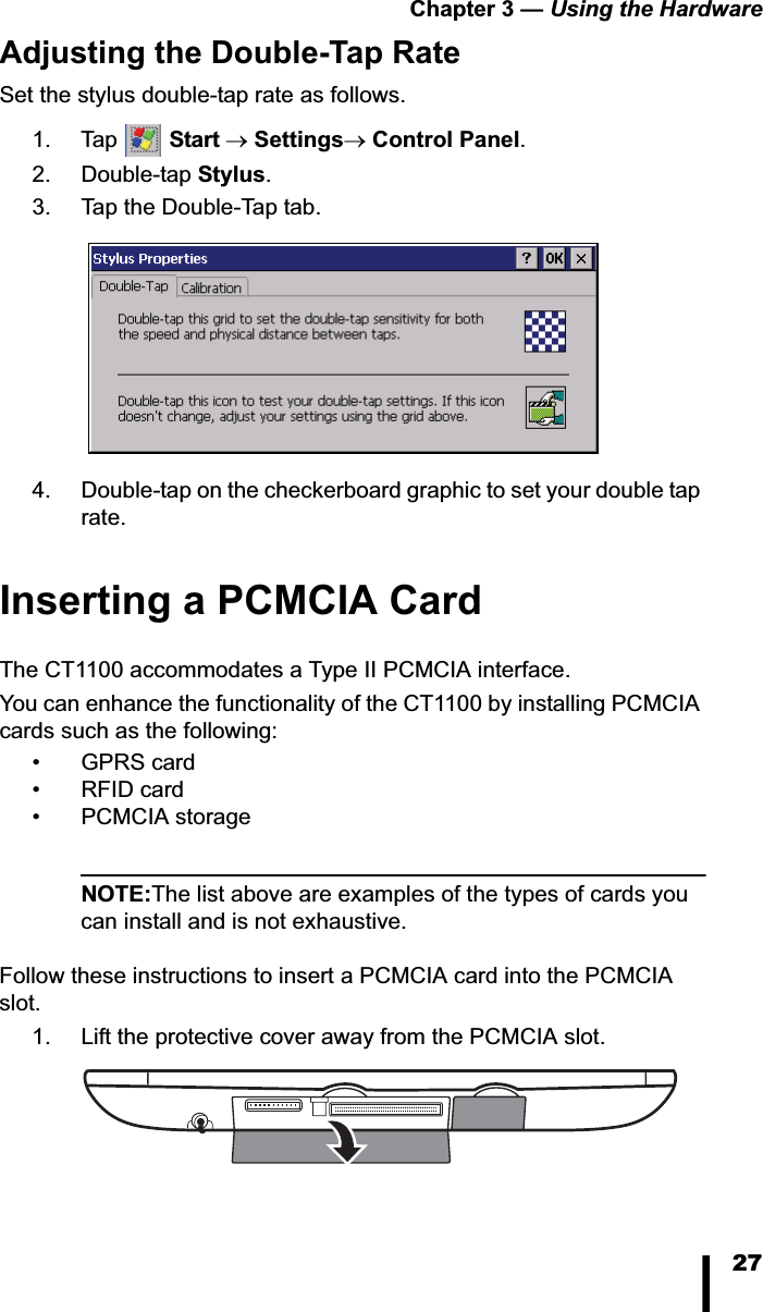 Chapter 3 &mdash; Using the Hardware27Adjusting the Double-Tap RateSet the stylus double-tap rate as follows.1. Tap  Starto SettingsoControl Panel.2. Double-tap Stylus.3. Tap the Double-Tap tab.4. Double-tap on the checkerboard graphic to set your double tap rate.Inserting a PCMCIA CardThe CT1100 accommodates a Type II PCMCIA interface. You can enhance the functionality of the CT1100 by installing PCMCIA cards such as the following:&bull;GPRS card&bull;RFID card&bull; PCMCIA storageNOTE:The list above are examples of the types of cards you can install and is not exhaustive.Follow these instructions to insert a PCMCIA card into the PCMCIA slot.1. Lift the protective cover away from the PCMCIA slot. 
