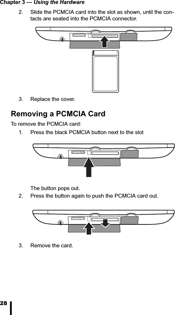 Chapter 3 &mdash; Using the Hardware282. Slide the PCMCIA card into the slot as shown, until the con-tacts are seated into the PCMCIA connector.3. Replace the cover.Removing a PCMCIA CardTo remove the PCMCIA card: 1. Press the black PCMCIA button next to the slotThe button pops out. 2. Press the button again to push the PCMCIA card out. 3. Remove the card.