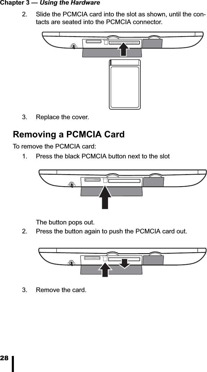 Chapter 3 — Using the Hardware282. Slide the PCMCIA card into the slot as shown, until the con-tacts are seated into the PCMCIA connector.3. Replace the cover.Removing a PCMCIA CardTo remove the PCMCIA card: 1. Press the black PCMCIA button next to the slotThe button pops out. 2. Press the button again to push the PCMCIA card out. 3. Remove the card.