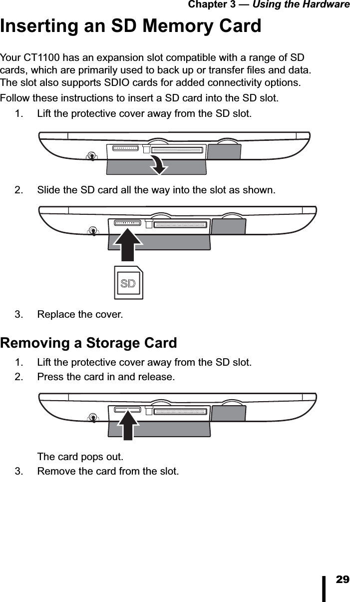Chapter 3 &mdash; Using the Hardware29Inserting an SD Memory CardYour CT1100 has an expansion slot compatible with a range of SD cards, which are primarily used to back up or transfer files and data. The slot also supports SDIO cards for added connectivity options. Follow these instructions to insert a SD card into the SD slot.1. Lift the protective cover away from the SD slot. 2. Slide the SD card all the way into the slot as shown. 3. Replace the cover.Removing a Storage Card1. Lift the protective cover away from the SD slot. 2. Press the card in and release. The card pops out. 3. Remove the card from the slot.SD