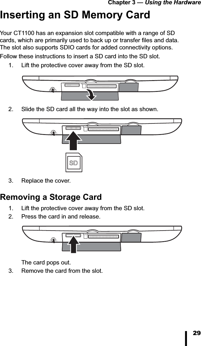 Chapter 3 — Using the Hardware29Inserting an SD Memory CardYour CT1100 has an expansion slot compatible with a range of SD cards, which are primarily used to back up or transfer files and data. The slot also supports SDIO cards for added connectivity options. Follow these instructions to insert a SD card into the SD slot.1. Lift the protective cover away from the SD slot. 2. Slide the SD card all the way into the slot as shown. 3. Replace the cover.Removing a Storage Card1. Lift the protective cover away from the SD slot. 2. Press the card in and release. The card pops out. 3. Remove the card from the slot.SD