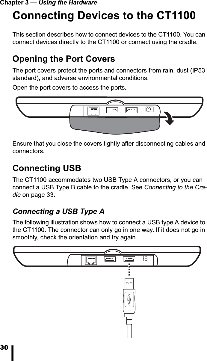 Chapter 3 &mdash; Using the Hardware30Connecting Devices to the CT1100This section describes how to connect devices to the CT1100. You can connect devices directly to the CT1100 or connect using the cradle.Opening the Port CoversThe port covers protect the ports and connectors from rain, dust (IP53 standard), and adverse environmental conditions. Open the port covers to access the ports. Ensure that you close the covers tightly after disconnecting cables and connectors.Connecting USBThe CT1100 accommodates two USB Type A connectors, or you can connect a USB Type B cable to the cradle. See Connecting to the Cra-dle on page 33.Connecting a USB Type AThe following illustration shows how to connect a USB type A device to the CT1100. The connector can only go in one way. If it does not go in smoothly, check the orientation and try again.
