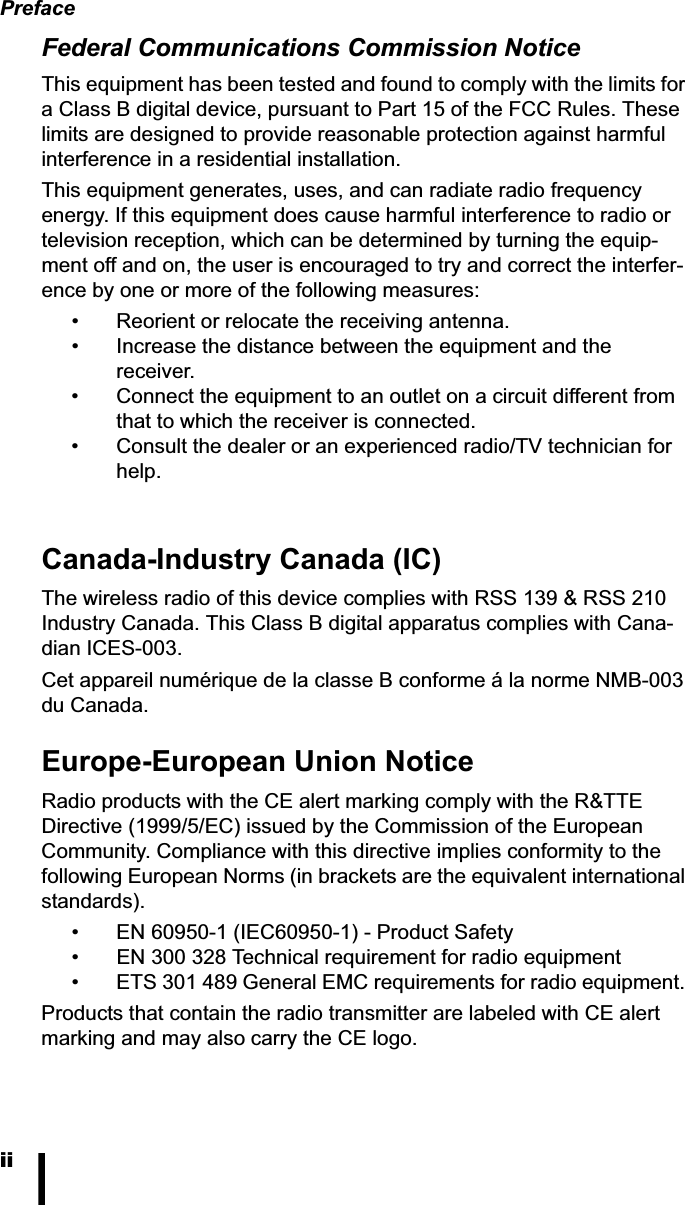 PrefaceiiFederal Communications Commission Notice This equipment has been tested and found to comply with the limits for a Class B digital device, pursuant to Part 15 of the FCC Rules. These limits are designed to provide reasonable protection against harmful interference in a residential installation.This equipment generates, uses, and can radiate radio frequency energy. If this equipment does cause harmful interference to radio or television reception, which can be determined by turning the equip-ment off and on, the user is encouraged to try and correct the interfer-ence by one or more of the following measures: &bull; Reorient or relocate the receiving antenna. &bull; Increase the distance between the equipment and the receiver. &bull; Connect the equipment to an outlet on a circuit different from that to which the receiver is connected. &bull; Consult the dealer or an experienced radio/TV technician for help. Canada-Industry Canada (IC) The wireless radio of this device complies with RSS 139 &amp; RSS 210 Industry Canada. This Class B digital apparatus complies with Cana-dian ICES-003. Cet appareil num&eacute;rique de la classe B conforme &aacute; la norme NMB-003 du Canada. Europe-European Union Notice Radio products with the CE alert marking comply with the R&amp;TTE Directive (1999/5/EC) issued by the Commission of the European Community. Compliance with this directive implies conformity to the following European Norms (in brackets are the equivalent international standards). &bull; EN 60950-1 (IEC60950-1) - Product Safety &bull; EN 300 328 Technical requirement for radio equipment &bull; ETS 301 489 General EMC requirements for radio equipment. Products that contain the radio transmitter are labeled with CE alert marking and may also carry the CE logo. 