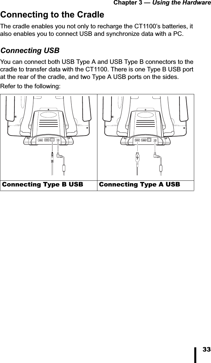 Chapter 3 &mdash; Using the Hardware33Connecting to the CradleThe cradle enables you not only to recharge the CT1100&rsquo;s batteries, it also enables you to connect USB and synchronize data with a PC.Connecting USBYou can connect both USB Type A and USB Type B connectors to the cradle to transfer data with the CT1100. There is one Type B USB port at the rear of the cradle, and two Type A USB ports on the sides. Refer to the following:Connecting Type B USB Connecting Type A USB