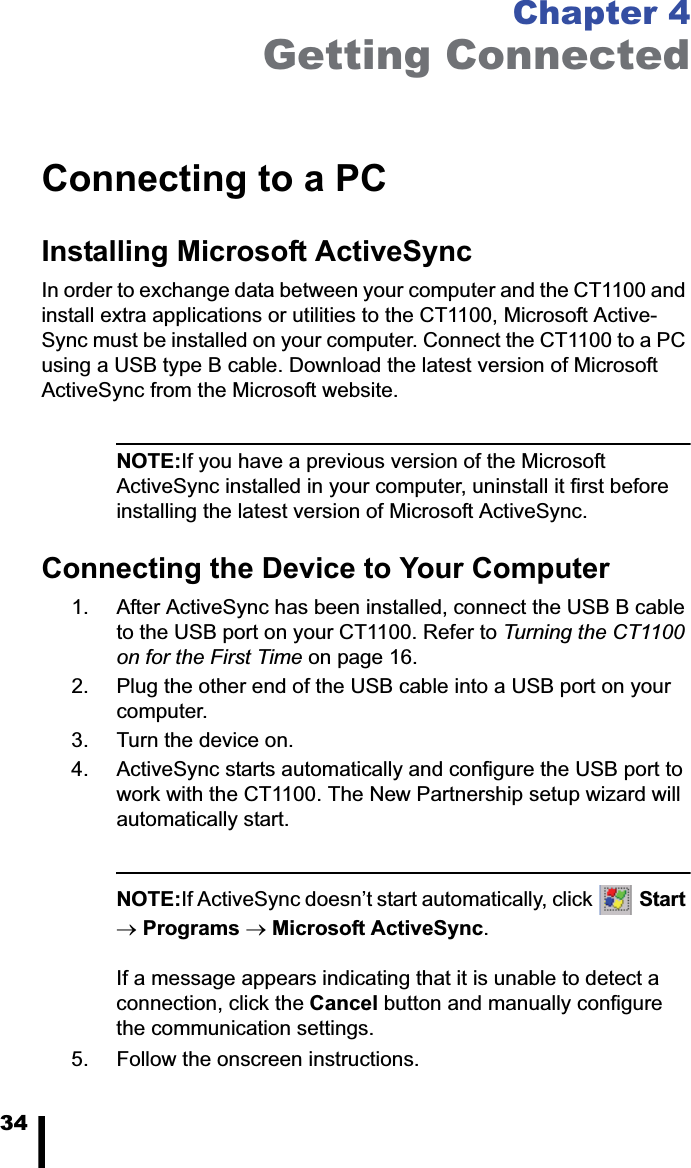 34Chapter 4Getting ConnectedConnecting to a PCInstalling Microsoft ActiveSyncIn order to exchange data between your computer and the CT1100 and install extra applications or utilities to the CT1100, Microsoft Active-Sync must be installed on your computer. Connect the CT1100 to a PC using a USB type B cable. Download the latest version of Microsoft ActiveSync from the Microsoft website.NOTE:If you have a previous version of the Microsoft ActiveSync installed in your computer, uninstall it first before installing the latest version of Microsoft ActiveSync.Connecting the Device to Your Computer1. After ActiveSync has been installed, connect the USB B cable to the USB port on your CT1100. Refer to Turning the CT1100 on for the First Time on page 16.2. Plug the other end of the USB cable into a USB port on your computer.3. Turn the device on.4. ActiveSync starts automatically and configure the USB port to work with the CT1100. The New Partnership setup wizard will automatically start.NOTE:If ActiveSync doesn&rsquo;t start automatically, click  StartoPrograms oMicrosoft ActiveSync.If a message appears indicating that it is unable to detect a connection, click the Cancel button and manually configure the communication settings. 5. Follow the onscreen instructions.