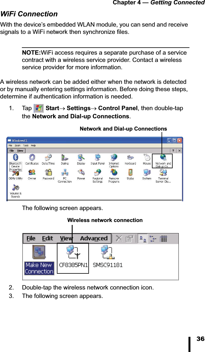 Chapter 4 &mdash; Getting Connected36WiFi ConnectionWith the device&rsquo;s embedded WLAN module, you can send and receive signals to a WiFi network then synchronize files.NOTE:WiFi access requires a separate purchase of a service contract with a wireless service provider. Contact a wireless service provider for more information.A wireless network can be added either when the network is detected or by manually entering settings information. Before doing these steps, determine if authentication information is needed.1. Tap  StartoSettingsoControl Panel, then double-tap the Network and Dial-up Connections.The following screen appears.2. Double-tap the wireless network connection icon. 3. The following screen appears.Network and Dial-up ConnectionsWireless network connection