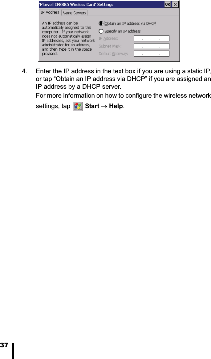 374. Enter the IP address in the text box if you are using a static IP, or tap &ldquo;Obtain an IP address via DHCP&rdquo; if you are assigned an IP address by a DHCP server.For more information on how to configure the wireless network settings, tap  Start oHelp.