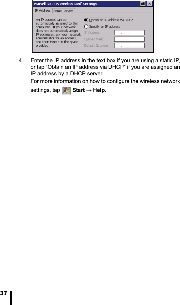 374. Enter the IP address in the text box if you are using a static IP, or tap “Obtain an IP address via DHCP” if you are assigned an IP address by a DHCP server.For more information on how to configure the wireless network settings, tap  Start oHelp.
