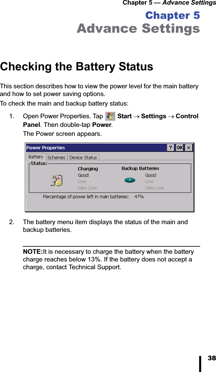Chapter 5 — Advance Settings38Chapter 5Advance SettingsChecking the Battery StatusThis section describes how to view the power level for the main battery and how to set power saving options. To check the main and backup battery status:1. Open Power Properties. Tap  Start oSettings oControl Panel. Then double-tap Power.The Power screen appears.2. The battery menu item displays the status of the main and backup batteries. NOTE:It is necessary to charge the battery when the battery charge reaches below 13%. If the battery does not accept a charge, contact Technical Support.