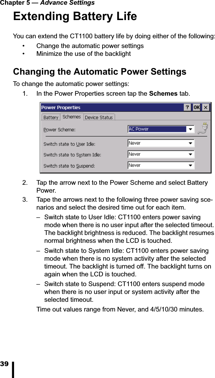Chapter 5 &mdash; Advance Settings39Extending Battery LifeYou can extend the CT1100 battery life by doing either of the following:&bull; Change the automatic power settings&bull; Minimize the use of the backlightChanging the Automatic Power SettingsTo change the automatic power settings:1. In the Power Properties screen tap the Schemes tab. 2. Tap the arrow next to the Power Scheme and select Battery Power.3. Tape the arrows next to the following three power saving sce-narios and select the desired time out for each item. &ndash; Switch state to User Idle: CT1100 enters power saving mode when there is no user input after the selected timeout. The backlight brightness is reduced. The backlight resumes normal brightness when the LCD is touched.&ndash; Switch state to System Idle: CT1100 enters power saving mode when there is no system activity after the selected timeout. The backlight is turned off. The backlight turns on again when the LCD is touched.&ndash; Switch state to Suspend: CT1100 enters suspend mode when there is no user input or system activity after the selected timeout.Time out values range from Never, and 4/5/10/30 minutes.