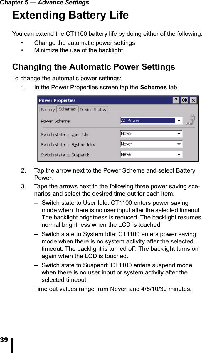 Chapter 5 — Advance Settings39Extending Battery LifeYou can extend the CT1100 battery life by doing either of the following:• Change the automatic power settings• Minimize the use of the backlightChanging the Automatic Power SettingsTo change the automatic power settings:1. In the Power Properties screen tap the Schemes tab. 2. Tap the arrow next to the Power Scheme and select Battery Power.3. Tape the arrows next to the following three power saving sce-narios and select the desired time out for each item. – Switch state to User Idle: CT1100 enters power saving mode when there is no user input after the selected timeout. The backlight brightness is reduced. The backlight resumes normal brightness when the LCD is touched.– Switch state to System Idle: CT1100 enters power saving mode when there is no system activity after the selected timeout. The backlight is turned off. The backlight turns on again when the LCD is touched.– Switch state to Suspend: CT1100 enters suspend mode when there is no user input or system activity after the selected timeout.Time out values range from Never, and 4/5/10/30 minutes.
