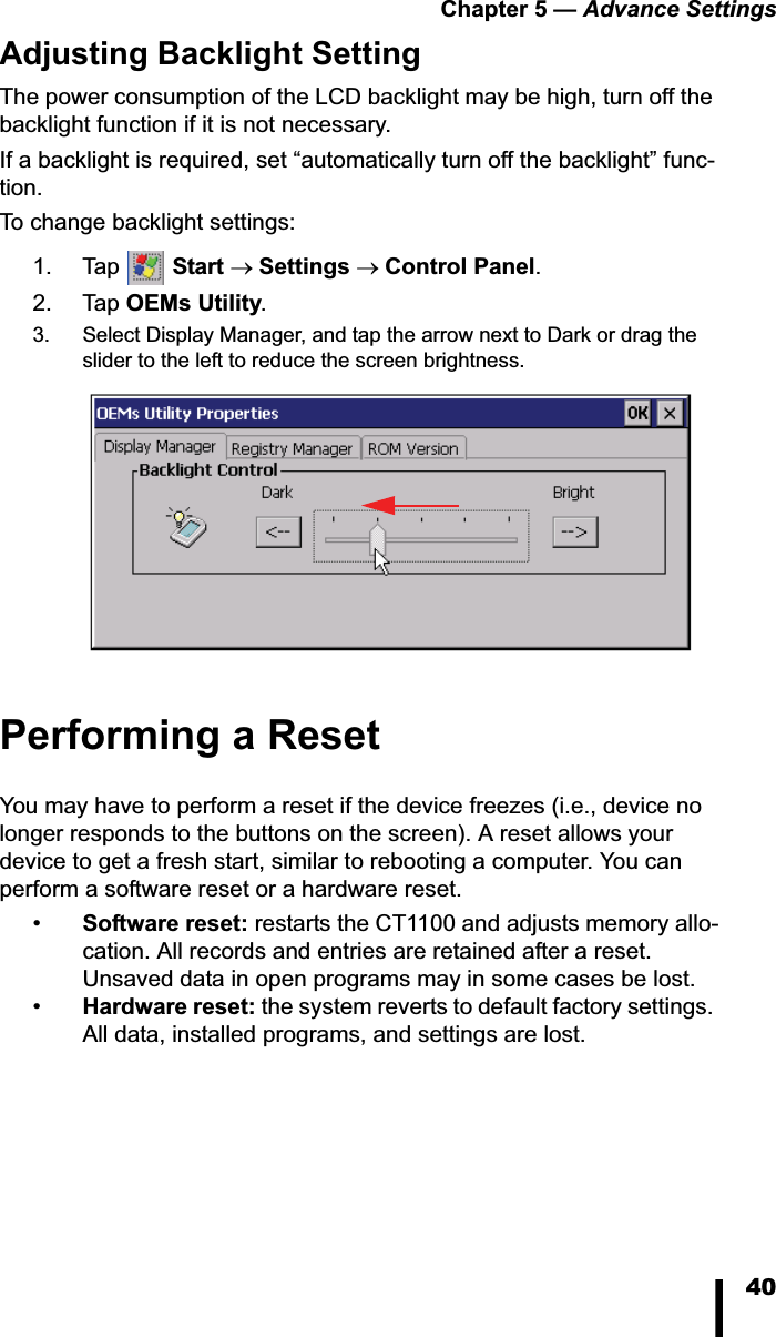 Chapter 5 &mdash; Advance Settings40Adjusting Backlight SettingThe power consumption of the LCD backlight may be high, turn off the backlight function if it is not necessary.If a backlight is required, set &ldquo;automatically turn off the backlight&rdquo; func-tion.To change backlight settings:1. Tap  Start oSettings oControl Panel.2. Tap OEMs Utility.3. Select Display Manager, and tap the arrow next to Dark or drag the slider to the left to reduce the screen brightness.Performing a ResetYou may have to perform a reset if the device freezes (i.e., device no longer responds to the buttons on the screen). A reset allows your device to get a fresh start, similar to rebooting a computer. You can perform a software reset or a hardware reset.&bull;Software reset: restarts the CT1100 and adjusts memory allo-cation. All records and entries are retained after a reset. Unsaved data in open programs may in some cases be lost.&bull;Hardware reset: the system reverts to default factory settings. All data, installed programs, and settings are lost.