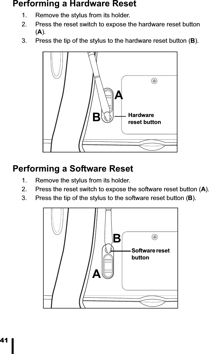 41Performing a Hardware Reset1. Remove the stylus from its holder.2. Press the reset switch to expose the hardware reset button (A).3. Press the tip of the stylus to the hardware reset button (B).Performing a Software Reset1. Remove the stylus from its holder.2. Press the reset switch to expose the software reset button (A).3. Press the tip of the stylus to the software reset button (B).Hardware reset buttonABSoftware reset buttonAB