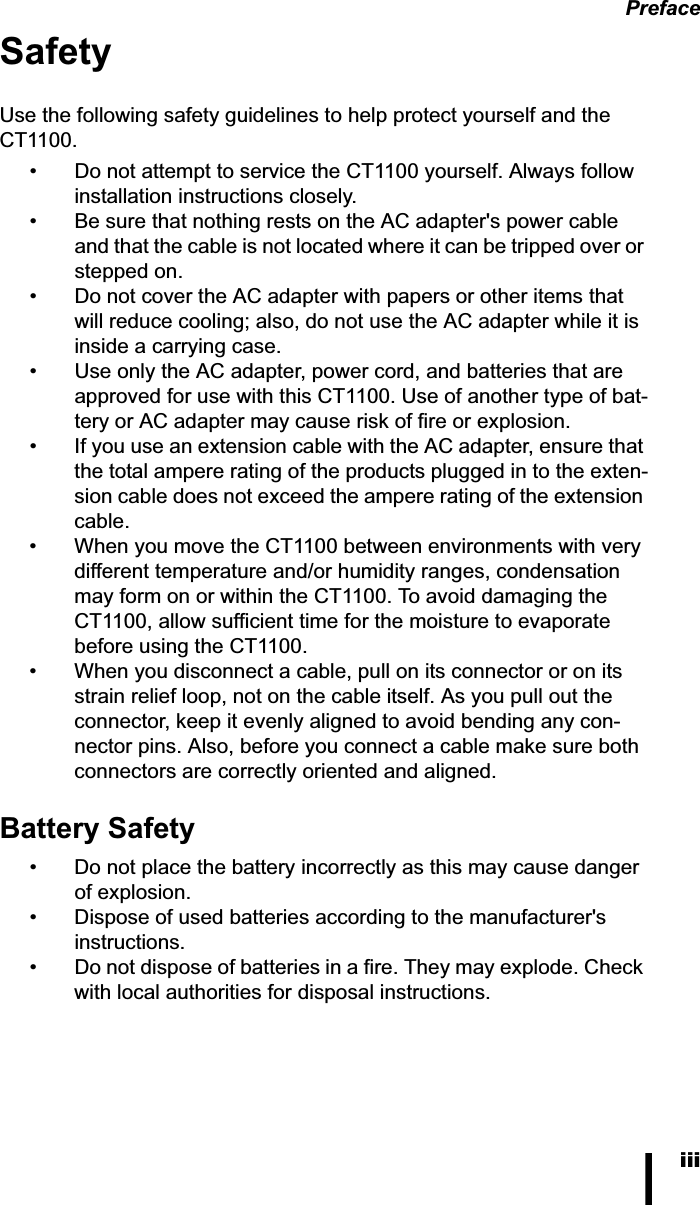 PrefaceiiiSafetyUse the following safety guidelines to help protect yourself and the CT1100.• Do not attempt to service the CT1100 yourself. Always follow installation instructions closely.• Be sure that nothing rests on the AC adapter&apos;s power cable and that the cable is not located where it can be tripped over or stepped on.• Do not cover the AC adapter with papers or other items that will reduce cooling; also, do not use the AC adapter while it is inside a carrying case.• Use only the AC adapter, power cord, and batteries that are approved for use with this CT1100. Use of another type of bat-tery or AC adapter may cause risk of fire or explosion.• If you use an extension cable with the AC adapter, ensure that the total ampere rating of the products plugged in to the exten-sion cable does not exceed the ampere rating of the extension cable.• When you move the CT1100 between environments with very different temperature and/or humidity ranges, condensation may form on or within the CT1100. To avoid damaging the CT1100, allow sufficient time for the moisture to evaporate before using the CT1100.• When you disconnect a cable, pull on its connector or on its strain relief loop, not on the cable itself. As you pull out the connector, keep it evenly aligned to avoid bending any con-nector pins. Also, before you connect a cable make sure both connectors are correctly oriented and aligned.Battery Safety• Do not place the battery incorrectly as this may cause danger of explosion.• Dispose of used batteries according to the manufacturer&apos;s instructions.• Do not dispose of batteries in a fire. They may explode. Check with local authorities for disposal instructions.