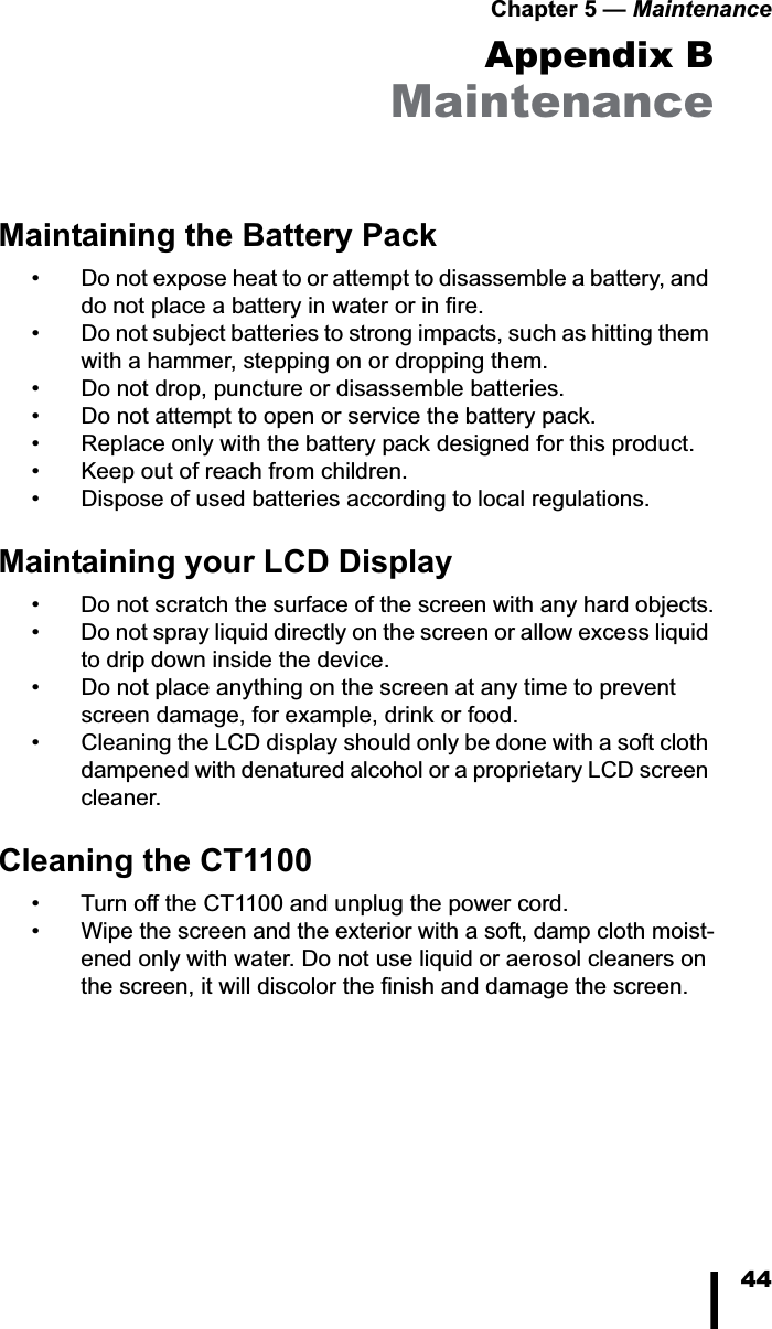 Chapter 5 &mdash; Maintenance44Appendix BMaintenanceMaintaining the Battery Pack&bull; Do not expose heat to or attempt to disassemble a battery, and do not place a battery in water or in fire. &bull; Do not subject batteries to strong impacts, such as hitting them with a hammer, stepping on or dropping them. &bull; Do not drop, puncture or disassemble batteries.&bull; Do not attempt to open or service the battery pack.&bull; Replace only with the battery pack designed for this product.&bull; Keep out of reach from children.&bull; Dispose of used batteries according to local regulations.Maintaining your LCD Display&bull; Do not scratch the surface of the screen with any hard objects.&bull; Do not spray liquid directly on the screen or allow excess liquid to drip down inside the device.&bull; Do not place anything on the screen at any time to prevent screen damage, for example, drink or food.&bull; Cleaning the LCD display should only be done with a soft cloth dampened with denatured alcohol or a proprietary LCD screen cleaner.Cleaning the CT1100&bull; Turn off the CT1100 and unplug the power cord.&bull; Wipe the screen and the exterior with a soft, damp cloth moist-ened only with water. Do not use liquid or aerosol cleaners on the screen, it will discolor the finish and damage the screen.