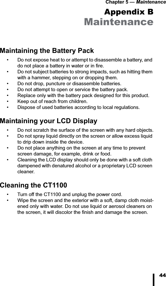 Chapter 5 — Maintenance44Appendix BMaintenanceMaintaining the Battery Pack• Do not expose heat to or attempt to disassemble a battery, and do not place a battery in water or in fire. • Do not subject batteries to strong impacts, such as hitting them with a hammer, stepping on or dropping them. • Do not drop, puncture or disassemble batteries.• Do not attempt to open or service the battery pack.• Replace only with the battery pack designed for this product.• Keep out of reach from children.• Dispose of used batteries according to local regulations.Maintaining your LCD Display• Do not scratch the surface of the screen with any hard objects.• Do not spray liquid directly on the screen or allow excess liquid to drip down inside the device.• Do not place anything on the screen at any time to prevent screen damage, for example, drink or food.• Cleaning the LCD display should only be done with a soft cloth dampened with denatured alcohol or a proprietary LCD screen cleaner.Cleaning the CT1100• Turn off the CT1100 and unplug the power cord.• Wipe the screen and the exterior with a soft, damp cloth moist-ened only with water. Do not use liquid or aerosol cleaners on the screen, it will discolor the finish and damage the screen.