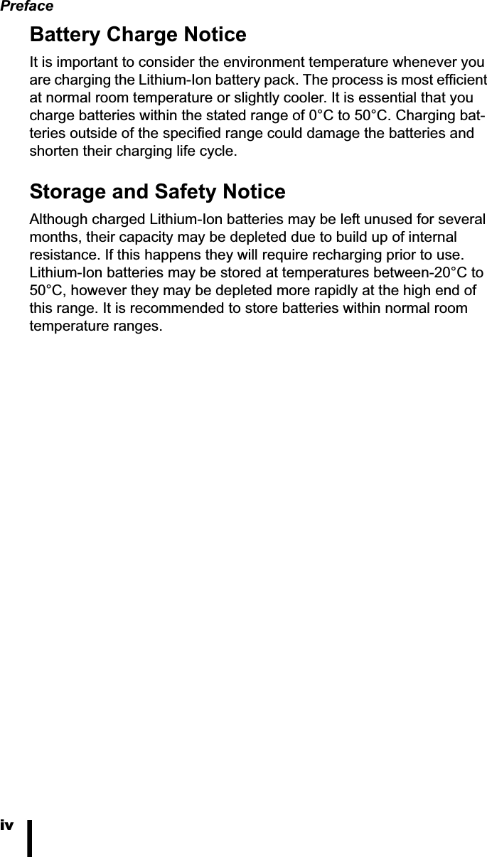 PrefaceivBattery Charge NoticeIt is important to consider the environment temperature whenever you are charging the Lithium-Ion battery pack. The process is most efficient at normal room temperature or slightly cooler. It is essential that you charge batteries within the stated range of 0&deg;C to 50&deg;C. Charging bat-teries outside of the specified range could damage the batteries and shorten their charging life cycle.Storage and Safety NoticeAlthough charged Lithium-Ion batteries may be left unused for several months, their capacity may be depleted due to build up of internal resistance. If this happens they will require recharging prior to use. Lithium-Ion batteries may be stored at temperatures between-20&deg;C to 50&deg;C, however they may be depleted more rapidly at the high end of this range. It is recommended to store batteries within normal room temperature ranges.