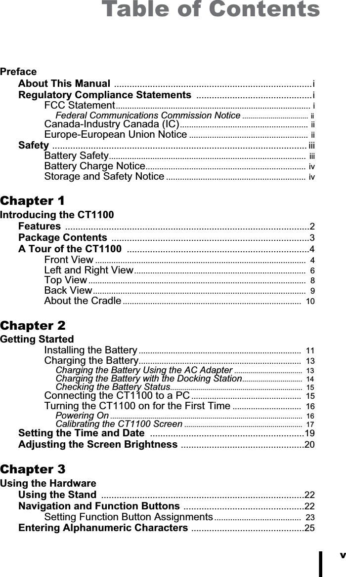 vTable of ContentsPrefaceAbout This Manual .............................................................................iRegulatory Compliance Statements  .............................................iFCC Statement..................................................................................... iFederal Communications Commission Notice ................................. iiCanada-Industry Canada (IC)........................................................ iiEurope-European Union Notice .................................................... iiSafety ................................................................................................... iiiBattery Safety......................................................................................  iiiBattery Charge Notice......................................................................  ivStorage and Safety Notice .............................................................  ivChapter 1Introducing the CT1100Features ...............................................................................................2Package Contents .............................................................................3A Tour of the CT1100  .......................................................................4Front View ............................................................................................  4Left and Right View...........................................................................  6Top View...............................................................................................  8Back View.............................................................................................  9About the Cradle ..............................................................................  10Chapter 2Getting StartedInstalling the Battery .......................................................................  11Charging the Battery.......................................................................  13Charging the Battery Using the AC Adapter ..................................  13Charging the Battery with the Docking Station..............................  14Checking the Battery Status..................................................................  15Connecting the CT1100 to a PC ................................................  15Turning the CT1100 on for the First Time ..............................  16Powering On ................................................................................................  16Calibrating the CT1100 Screen ...........................................................  17Setting the Time and Date  ............................................................19Adjusting the Screen Brightness ................................................20Chapter 3Using the HardwareUsing the Stand  ...............................................................................22Navigation and Function Buttons ...............................................22Setting Function Button Assignments......................................  23Entering Alphanumeric Characters ............................................25