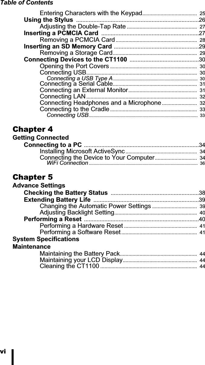 Table of ContentsviEntering Characters with the Keypad.......................................  25Using the Stylus  ..............................................................................26Adjusting the Double-Tap Rate ..................................................  27Inserting a PCMCIA Card  ..............................................................27Removing a PCMCIA Card ..........................................................  28Inserting an SD Memory Card ......................................................29Removing a Storage Card............................................................  29Connecting Devices to the CT1100 ............................................30Opening the Port Covers ..............................................................  30Connecting USB...............................................................................  30Connecting a USB Type A.....................................................................  30Connecting a Serial Cable............................................................  31Connecting an External Monitor.................................................  31Connecting LAN...............................................................................  32Connecting Headphones and a Microphone .........................  32Connecting to the Cradle..............................................................  33Connecting USB.........................................................................................  33Chapter 4Getting ConnectedConnecting to a PC .........................................................................34Installing Microsoft ActiveSync ...................................................  34Connecting the Device to Your Computer..............................  34WiFi Connection.........................................................................................  36Chapter 5Advance SettingsChecking the Battery Status  ........................................................38Extending Battery Life  ...................................................................39Changing the Automatic Power Settings ................................  39Adjusting Backlight Setting...........................................................  40Performing a Reset .........................................................................40Performing a Hardware Reset ....................................................  41Performing a Software Reset ......................................................  41System SpecificationsMaintenanceMaintaining the Battery Pack.......................................................  44Maintaining your LCD Display.....................................................  44Cleaning the CT1100 .....................................................................  44
