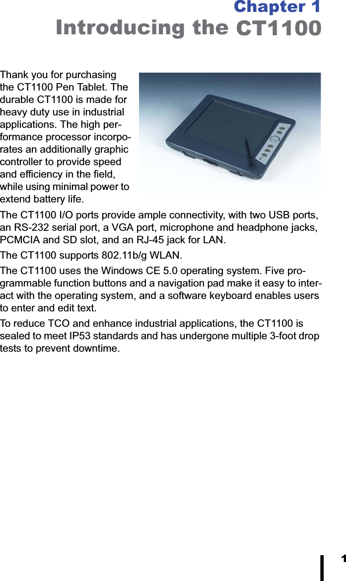 1Chapter 1Introducing the CT1100Thank you for purchasing the CT1100 Pen Tablet. The durable CT1100 is made for heavy duty use in industrial applications. The high per-formance processor incorpo-rates an additionally graphic controller to provide speed and efficiency in the field, while using minimal power to extend battery life. The CT1100 I/O ports provide ample connectivity, with two USB ports, an RS-232 serial port, a VGA port, microphone and headphone jacks, PCMCIA and SD slot, and an RJ-45 jack for LAN. The CT1100 supports 802.11b/g WLAN. The CT1100 uses the Windows CE 5.0 operating system. Five pro-grammable function buttons and a navigation pad make it easy to inter-act with the operating system, and a software keyboard enables users to enter and edit text. To reduce TCO and enhance industrial applications, the CT1100 is sealed to meet IP53 standards and has undergone multiple 3-foot drop tests to prevent downtime.