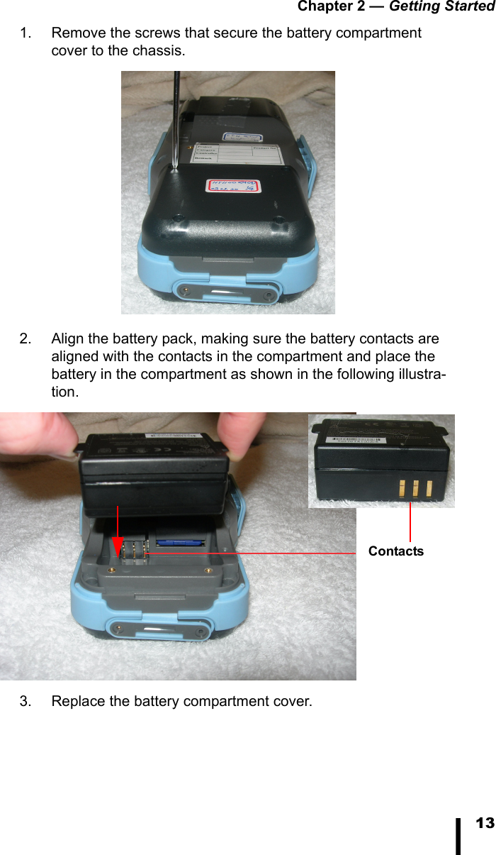 Chapter 2 — Getting Started131. Remove the screws that secure the battery compartment cover to the chassis. 2. Align the battery pack, making sure the battery contacts are aligned with the contacts in the compartment and place the battery in the compartment as shown in the following illustra-tion. 3. Replace the battery compartment cover.Contacts