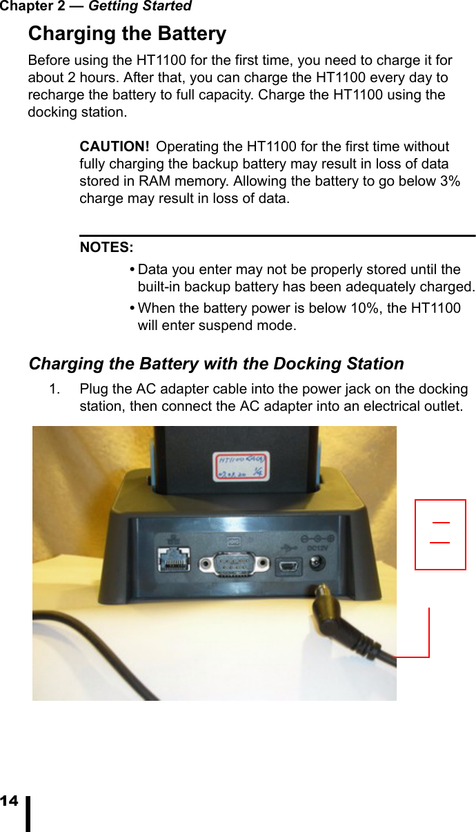Chapter 2 — Getting Started14Charging the BatteryBefore using the HT1100 for the first time, you need to charge it for about 2 hours. After that, you can charge the HT1100 every day to recharge the battery to full capacity. Charge the HT1100 using the docking station.CAUTION! Operating the HT1100 for the first time without fully charging the backup battery may result in loss of data stored in RAM memory. Allowing the battery to go below 3% charge may result in loss of data.NOTES:•Data you enter may not be properly stored until the built-in backup battery has been adequately charged.•When the battery power is below 10%, the HT1100 will enter suspend mode.Charging the Battery with the Docking Station1. Plug the AC adapter cable into the power jack on the docking station, then connect the AC adapter into an electrical outlet.
