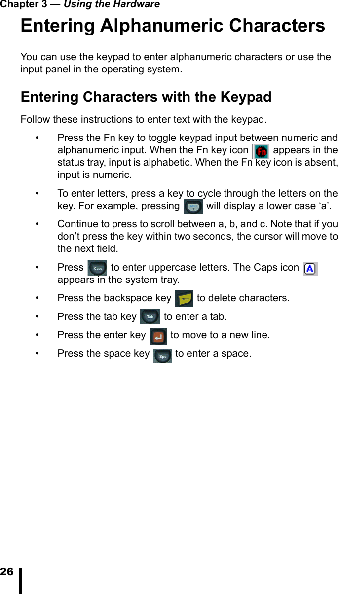 Chapter 3 &mdash; Using the Hardware26Entering Alphanumeric CharactersYou can use the keypad to enter alphanumeric characters or use the input panel in the operating system.Entering Characters with the KeypadFollow these instructions to enter text with the keypad.&bull; Press the Fn key to toggle keypad input between numeric and alphanumeric input. When the Fn key icon   appears in the status tray, input is alphabetic. When the Fn key icon is absent, input is numeric.&bull; To enter letters, press a key to cycle through the letters on the key. For example, pressing   will display a lower case &lsquo;a&rsquo;. &bull; Continue to press to scroll between a, b, and c. Note that if you don&rsquo;t press the key within two seconds, the cursor will move to the next field. &bull; Press   to enter uppercase letters. The Caps icon   appears in the system tray.&bull; Press the backspace key   to delete characters. &bull; Press the tab key   to enter a tab.&bull; Press the enter key   to move to a new line.&bull; Press the space key   to enter a space.