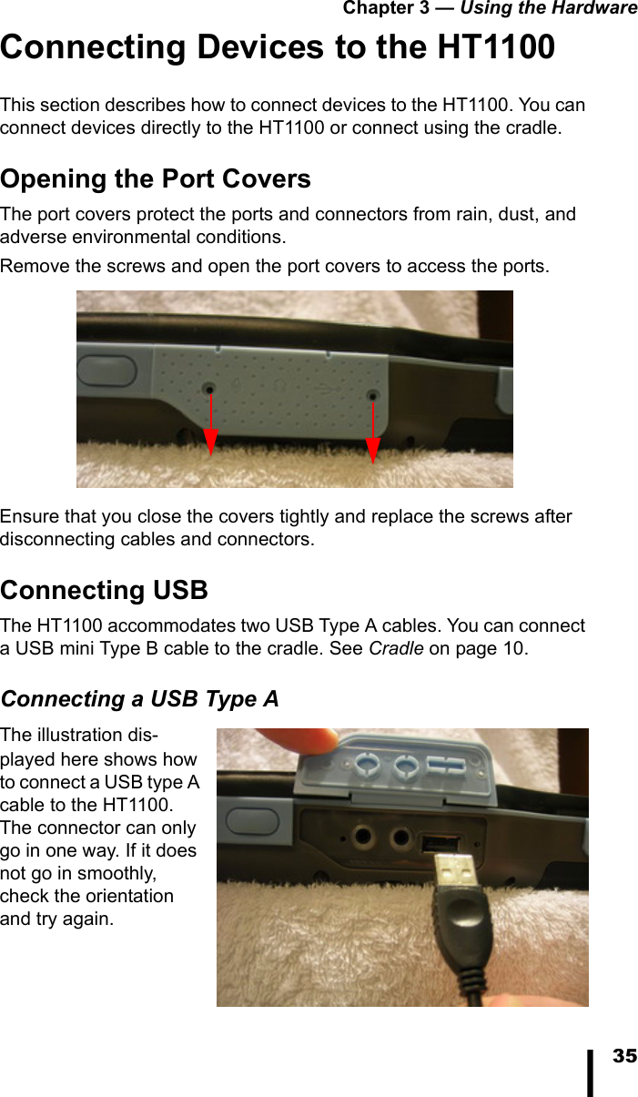 Chapter 3 &mdash; Using the Hardware35Connecting Devices to the HT1100This section describes how to connect devices to the HT1100. You can connect devices directly to the HT1100 or connect using the cradle.Opening the Port CoversThe port covers protect the ports and connectors from rain, dust, and adverse environmental conditions. Remove the screws and open the port covers to access the ports. Ensure that you close the covers tightly and replace the screws after disconnecting cables and connectors.Connecting USBThe HT1100 accommodates two USB Type A cables. You can connect a USB mini Type B cable to the cradle. See Cradle on page 10.Connecting a USB Type AThe illustration dis-played here shows how to connect a USB type A cable to the HT1100. The connector can only go in one way. If it does not go in smoothly, check the orientation and try again.