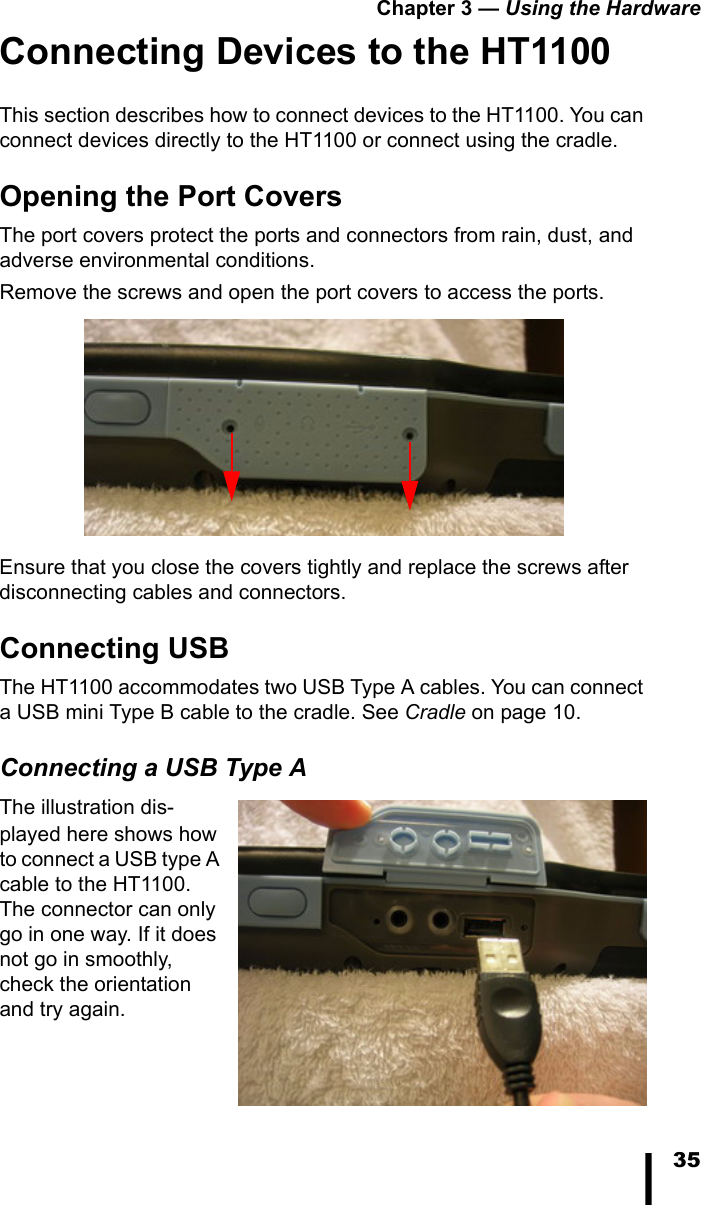 Chapter 3 — Using the Hardware35Connecting Devices to the HT1100This section describes how to connect devices to the HT1100. You can connect devices directly to the HT1100 or connect using the cradle.Opening the Port CoversThe port covers protect the ports and connectors from rain, dust, and adverse environmental conditions. Remove the screws and open the port covers to access the ports. Ensure that you close the covers tightly and replace the screws after disconnecting cables and connectors.Connecting USBThe HT1100 accommodates two USB Type A cables. You can connect a USB mini Type B cable to the cradle. See Cradle on page 10.Connecting a USB Type AThe illustration dis-played here shows how to connect a USB type A cable to the HT1100. The connector can only go in one way. If it does not go in smoothly, check the orientation and try again.