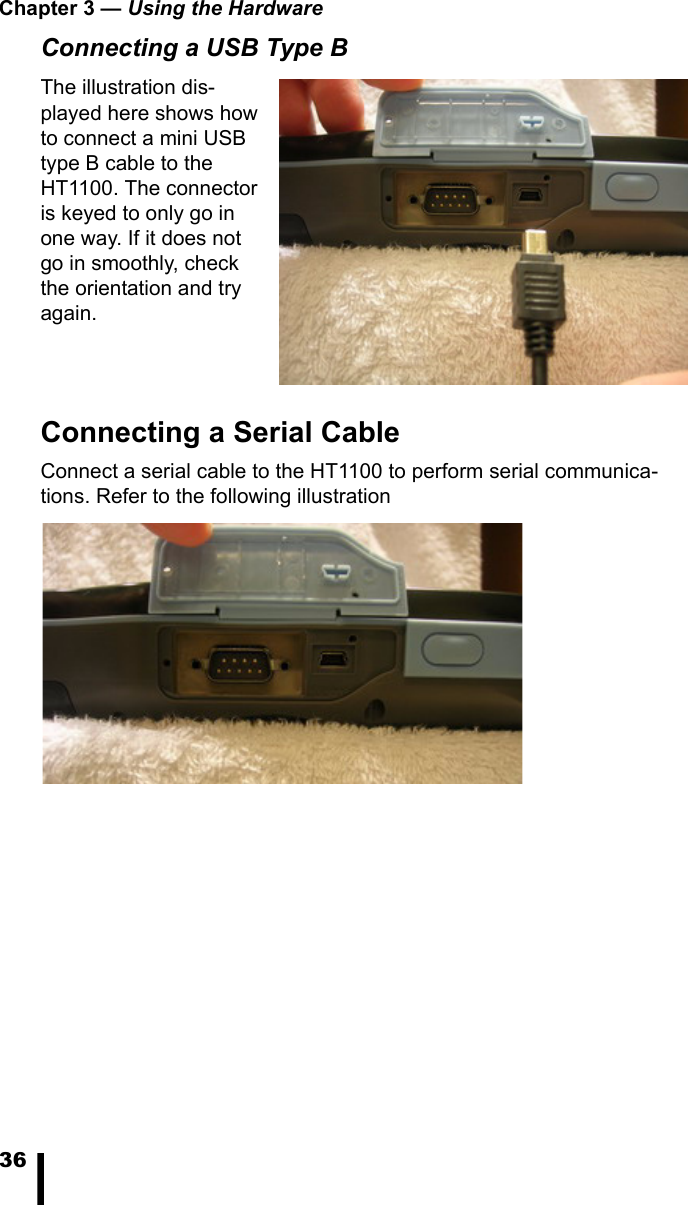 Chapter 3 &mdash; Using the Hardware36Connecting a USB Type BThe illustration dis-played here shows how to connect a mini USB type B cable to the HT1100. The connector is keyed to only go in one way. If it does not go in smoothly, check the orientation and try again.Connecting a Serial CableConnect a serial cable to the HT1100 to perform serial communica-tions. Refer to the following illustration
